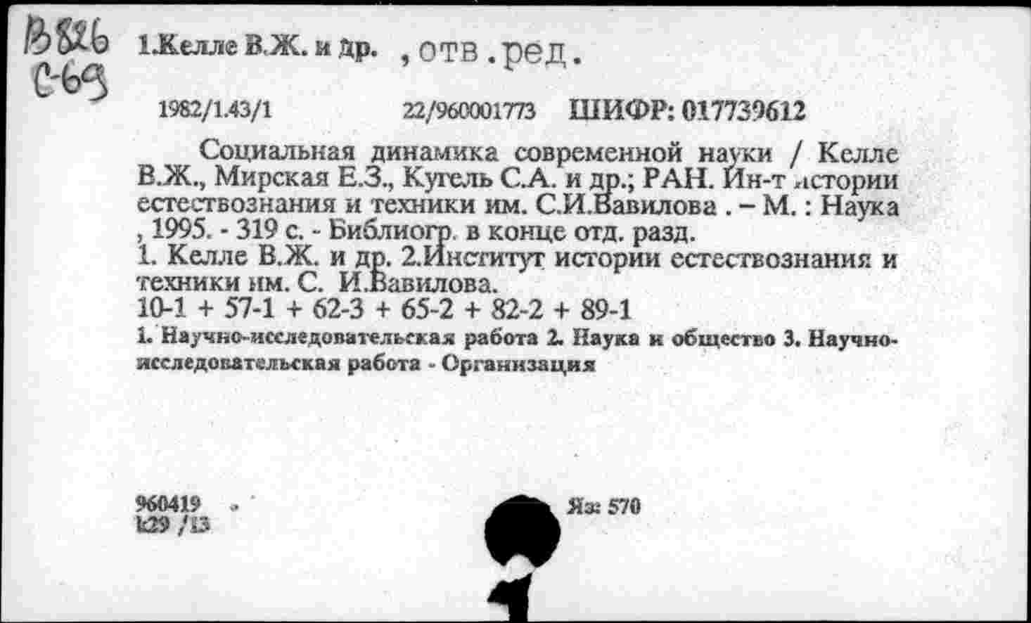 ﻿ййь с-ьз
1 Желле В.Ж. и Др. ,ОТВ.реД.
1982/1.43/1	22/960001773 ШИФР: 017739612
Социальная динамика современной науки / Келле В.Ж., Мирская Е.З., Кугель С.А. и др.; РАН. Ин-т истории естествознания и техники им. С.И.Вавилова . - М.: Наука , 1995. - 319 с. - Библиогр. в конце отд. разд.
1. Келле В.Ж. и др. 2.Институт истории естествознания и техники нм. С. И.Вавилова.
10-1 + 57-1 + 62-3 + 65-2 + 82-2 + 89-1
1. Научно-исследовательская работа 2. Наука к общество 3. Научно-исследовательская работа - Организация
960419
и29/53
Яз: 570